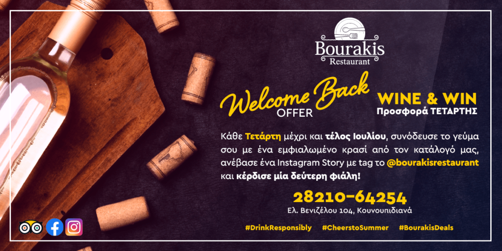 «Welcome Back Offer» Προσφορά Τετάρτης WINE & WIN από την ΤΑΒΕΡΝΑ ΜΠΟΥΡΑΚΗ Κάθε Τετάρτη μέχρι και τέλος Ιουλίου, συνόδευσε το γεύμα σου με ένα εμφιαλωμένο κρασί από τον κατάλογό μας, ανέβασε ένα Instagram Story με tag το @bourakisrestaurant και κέρδισε μία δεύτερη φιάλη! Τηλέφωνο κρατήσεων 28210-64254