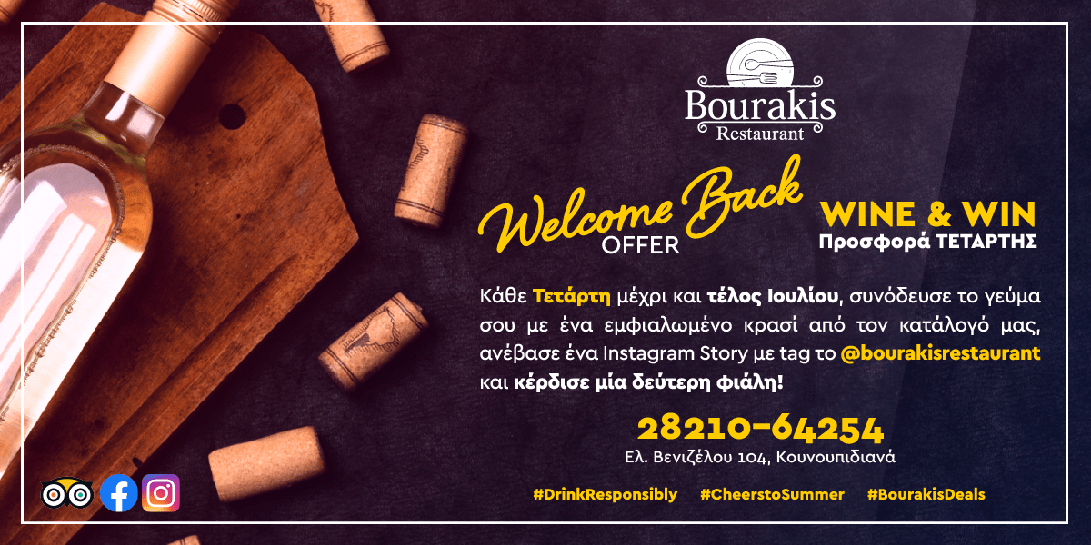 «Welcome Back Offer» Προσφορά Τετάρτης WINE & WIN από την ΤΑΒΕΡΝΑ ΜΠΟΥΡΑΚΗ Κάθε Τετάρτη μέχρι και τέλος Ιουλίου, συνόδευσε το γεύμα σου με ένα εμφιαλωμένο κρασί από τον κατάλογό μας, ανέβασε ένα Instagram Story με tag το @bourakisrestaurant και κέρδισε μία δεύτερη φιάλη! Τηλέφωνο κρατήσεων 28210-64254